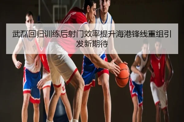 武磊回归训练后射门效率提升海港锋线重组引发新期待