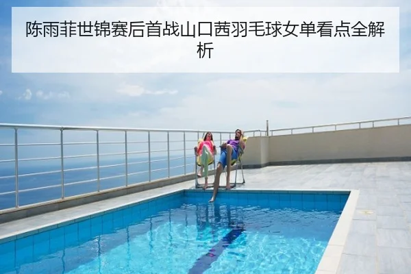 陈雨菲世锦赛后首战山口茜羽毛球女单看点全解析