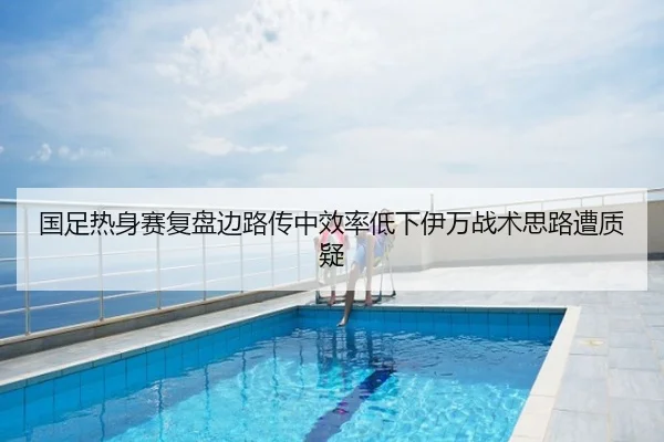 国足热身赛复盘边路传中效率低下伊万战术思路遭质疑