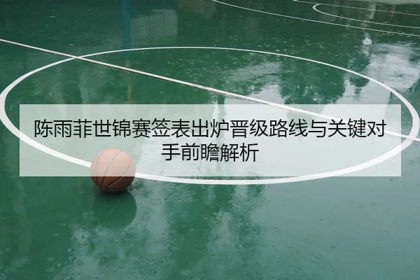 陈雨菲世锦赛签表出炉晋级路线与关键对手前瞻解析