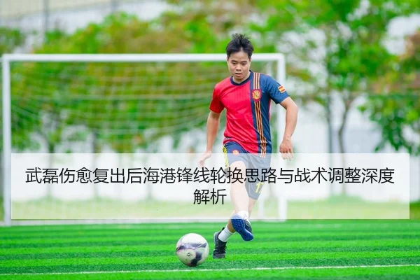 武磊伤愈复出后海港锋线轮换思路与战术调整深度解析